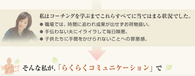 私はコーチングを学ぶまでこれらすべてに当てはまる状況でした。● 職場では、時間に追われ成果が出せずお荷物扱い。● 手伝わない夫にイライラして毎日険悪。● 子供たちに手間をかけられないことへの罪悪感。そんな私が、「らくらくコミュニケーション」で